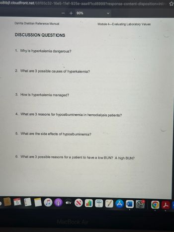 08tbjf.cloudfront.net/68f85c32-16e5-11ef-925e-aaa4f1cd8999?response-content-disposition=inline
DaVita Dietitian Reference Manual
+ 90%
Module 4-Evaluating Laboratory Values
DISCUSSION QUESTIONS
1. Why is hyperkalemia dangerous?
2. What are 3 possible causes of hyperkalemia?
3. How is hyperkalemia managed?
4. What are 3 reasons for hypoalbuminemia in hemodialysis patients?
5. What are the side effects of hypoalbuminemia?
6. What are 3 possible reasons for a patient to have a low BUN? A high BUN?
FEB
5
tv
MacBook Air