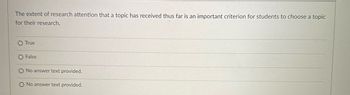 The extent of research attention that a topic has received thus far is an important criterion for students to choose a topic
for their research.
O True
O False
No answer text provided.
O No answer text provided.