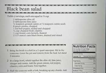 Black bean salad
Yields 17 servings, each one equal to ½ cup
2 tablespoons olive oil
2 tablespoons lime juice
1/2 teaspoon ground cumin or ¼ teaspoon cumin seeds
8 green onions, chopped
1 red bell pepper, seeded and chopped
1/4 cup chopped fresh cilantro
1 cup frozen corn kernels, thawed
2 (15 ounce) cans black beans, drained and rinsed
1 Bring the broth to a boil in a 2-quart saucepan. Stir in the
couscous. Cover the pot and remove from the heat. Let stand
5 minutes.
2 In a large bowl, whisk together the olive oil, lime juice,
vinegar and cumin. Add the green onions, red pepper,
cilantro, corn and beans. Toss together.
3 Fluff the couscous with a fork, breaking up any chunks. Add
Nutrition Facts
Serving Size 1/2 cup (104g)
Servings Per Container 17
Amount Per Serving
Calories 100
Calories from Fat 25
% Daily Value*
Total Fat 3g
Saturated Fat 0g
5%
0%
Trans Fat 0g
Cholesterol Omg
Sodium 210mg
Total Carbohydrato 180
0%
9%
20%