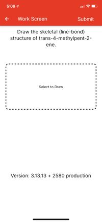 5:09 1
Work Screen
Submit
Draw the skeletal (line-bond)
structure of trans-4-methylpent-2-
ene.
Select to Draw
Version: 3.13.13 + 2580 production
