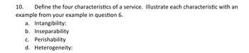 10. Define the four characteristics of a service. Illustrate each characteristic with an
example from your example in question 6.
a. Intangibility:
b. Inseparability
c. Perishability
d. Heterogeneity: