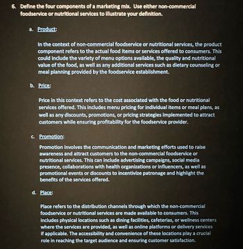 6. Define the four components of a marketing mix. Use either non-commercial
foodservice or nutritional services to illustrate your definition.
a. Product:
In the context of non-commercial foodservice or nutritional services, the product
component refers to the actual food items or services offered to consumers. This
could include the variety of menu options available, the quality and nutritional
value of the food, as well as any additional services such as dietary counseling or
meal planning provided by the foodservice establishment.
b. Price:
Price in this context refers to the cost associated with the food or nutritional
services offered. This includes menu pricing for individual items or meal plans, as
well as any discounts, promotions, or pricing strategies implemented to attract
customers while ensuring profitability for the foodservice provider.
c. Promotion:
Promotion involves the communication and marketing efforts used to raise
awareness and attract customers to the non-commercial foodservice or
nutritional services. This can include advertising campaigns, social media
presence, collaborations with health organizations or influencers, as well as
promotional events or discounts to incentivize patronage and highlight the
benefits of the services offered.
d. Place:
Place refers to the distribution channels through which the non-commercial
foodservice or nutritional services are made available to consumers. This
includes physical locations such as dining facilities, cafeterias, or wellness centers
where the services are provided, as well as online platforms or delivery services
if applicable. The accessibility and convenience of these locations play a crucial
role in reaching the target audience and ensuring customer satisfaction.