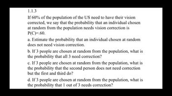 1.1.3
If 60% of the population of the US need to have their vision
corrected, we say that the probability that an individual chosen
at random from the population needs vision correction is
P(C)=.60.
a. Estimate the probability that an individual chosen at random
does not need vision correction.
b. If 3 people are chosen at random from the population, what is
the probability that all 3 need correction?
c. If 3 people are chosen at random from the population, what is
the probability that the second person does not need correction
but the first and third do?
d. If 3 people are chosen at random from the population, what is
the probability that 1 out of 3 needs correction?