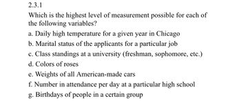 2.3.1
Which is the highest level of measurement possible for each of
the following variables?
a. Daily high temperature for a given year in Chicago
b. Marital status of the applicants for a particular job
c. Class standings at a university (freshman, sophomore, etc.)
d. Colors of roses
e. Weights of all American-made cars
f. Number in attendance per day at a particular high school
g. Birthdays of people in a certain group