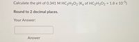 Calculate the pH of 0.341 M HC2H3O2 (K, of HC2H3O2 = 1.8 x 105)
Round to 2 decimal places.
Your Answer:
Answer
