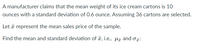 A manufacturer claims that the mean weight of its ice cream cartons is 10
ounces with a standard deviation of 0.6 ounce. Assuming 36 cartons are selected.
Let a represent the mean sales price of the sample.
Find the mean and standard deviation of ¤, i.e., Hã and o:
