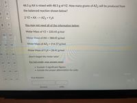 5
col
B
16
19
3
11
✓
G
12
14 15
17
18
✓
20 21
6
9
22
23 24
25 26 27
48.5 g AX is mixed with 48.5 g of YZ. How many grams of AZ2 will be produced from
the balanced reaction shown below?
2 YZ+AX --> AZ₂ + Y₂X
You may not need all of the information below:
Molar Mass of YZ = 220.45 g/mol
Molar Mass of AX= 388.05 g/mol
Molar Mass of AZ2 = 214.37 g/mol
Molar Mass of Y₂X = 28.41 g/mol
Don't forget the molar ratio!
For full credit, your answer must:
• Contain 3 significant figures
• Include the proper abbreviation for units
Your Answer:
units
MacBook Air
Answer