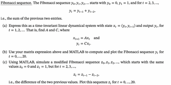 ## Fibonacci Sequence

The Fibonacci sequence \( y_0, y_1, y_2, \ldots \) starts with \( y_0 = 0 \), \( y_1 = 1 \), and for \( t = 2, 3, \ldots \),

\[
y_t = y_{t-1} + y_{t-2},
\]

i.e., the sum of the previous two entries.

### Tasks:

(a) **Linear Dynamical System Representation**

- Express this as a time-invariant linear dynamical system with state \( x_t = (y_t, y_{t-1}) \) and output \( y_t \), for \( t = 1, 2, \ldots \). That is, find \( A \) and \( C \), where

\[
x_{t+1} = Ax_t \quad \text{and} \quad y_t = Cx_t.
\]

(b) **MATLAB Simulation**

- Use your matrix expression above and MATLAB to compute and plot the Fibonacci sequence \( y_t \) for \( t = 0, \ldots, 20 \).

(c) **Modified Fibonacci Sequence**

- Using MATLAB, simulate a modified Fibonacci sequence \( z_0, z_1, z_2, \ldots \), which starts with the same values \( z_0 = 0 \) and \( z_1 = 1 \), but for \( t = 2, 3, \ldots \),

\[
z_t = z_{t-1} - z_{t-2},
\]

i.e., the difference of the two previous values. Plot this sequence \( z_t \) for \( t = 0, \ldots, 20 \).