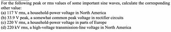 For the following peak or rms values of some important sine waves, calculate the corresponding
other value:
(a) 117 V rms, a household-power voltage in North America
(b) 33.9 V peak, a somewhat common peak voltage in rectifier circuits
(c) 220 V rms, a household-power voltage in parts of Europe
(d) 220 kV rms, a high-voltage transmission-line voltage in North America