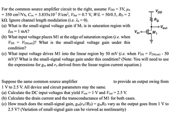 For the common source amplifier circuit to the right, assume VDD = 3V, μn
= 350 cm²/Vs, Cox = 3.835x107 F/cm², Vthn = 0.7 V, W/L = 50/0.5, RD = 2
kQ2. Ignore channel length modulation (i.e. λn = 0).
(a) What is the small-signal voltage gain if M₁ is in saturation region with
IDS = 1 mA?
(b) What input voltage places M1 at the edge of saturation region (i.e. when
VDS(sat))? What is the small-signal voltage gain under this
=
VDS
condition?
Vin
VDD
RD
Vout
(c) What input voltage drives M1 into the linear region by 50 mV (i.e. when VDS = VDS(sat) - 50
mV)? What is the small-signal voltage gain under this condition? (Note: You will need to use
the expressions for gm and ro derived from the linear region current equation.)
Suppose the same common source amplifier
1 V to 2.5 V. All device and circuit parameters stay the same.
to provide an output swing from
(a) Calculate the DC input voltages that yield Vout = 1 V and Vout = 2.5 V.
(b) Calculate the drain current and the transconductance of M1 for both cases.
(c) How much does the small-signal gain, gm(ro//RD) = gmRD vary as the output goes from 1 V to
2.5 V? (Variation of small-signal gain can be viewed as nonlinearity)