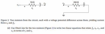 **Figure 2: Two resistors from the circuit, each with a voltage potential difference across them, yielding current flows \( s_1 \) and \( f_2 \).**

Diagram Explanation:
- The left section shows a resistor labeled \( r_1 \) with a resistance of 50 Ω, which is connected between voltage points \( v_1 \) and \( v_2 \). The current flowing through this resistor is denoted as \( s_1 \).
- The right section shows another resistor labeled \( r_2 \) with a resistance of 200 Ω, which is connected between voltage \( v_2 \) and the ground (earth), with the current through this resistor denoted as \( f_2 \).

**(d) Use Ohm’s law for the two resistors (Figure 2) to write two linear equations that relate \( f_2, s_1, v_1, \) and \( v_2 \) in terms of \( r_1 \) and \( r_2 \).**