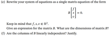 (e) Rewrite your system of equations as a single matrix equation of the form

\[
B \begin{bmatrix} f \\ s \\ v \end{bmatrix} = 0.
\]

Keep in mind that \( f, s, v \in \mathbb{R}^2 \).
Give an expression for the matrix \( B \). What are the dimensions of matrix \( B \)?

(f) Are the columns of \( B \) linearly independent? Justify.