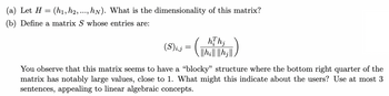 (a) Let \( H = (h_1, h_2, \ldots, h_N) \). What is the dimensionality of this matrix?

(b) Define a matrix \( S \) whose entries are:

\[
(S)_{i,j} = \left( \frac{h_i^T h_j}{\|h_i\| \|h_j\|} \right)
\]

You observe that this matrix seems to have a "blocky" structure where the bottom right quarter of the matrix has notably large values, close to 1. What might this indicate about the users? Use at most 3 sentences, appealing to linear algebraic concepts.