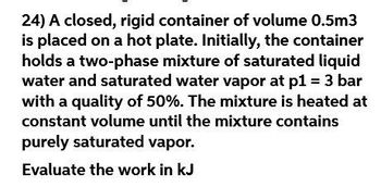 24) A closed, rigid container of volume 0.5m3
is placed on a hot plate. Initially, the container
holds a two-phase mixture of saturated liquid
water and saturated water vapor at p1 = 3 bar
with a quality of 50%. The mixture is heated at
constant volume until the mixture contains
purely saturated vapor.
Evaluate the work in kJ