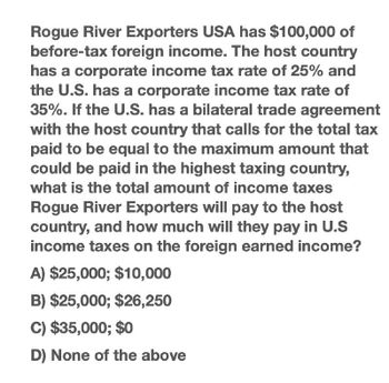 Rogue River Exporters USA has $100,000 of
before-tax foreign income. The host country
has a corporate income tax rate of 25% and
the U.S. has a corporate income tax rate of
35%. If the U.S. has a bilateral trade agreement
with the host country that calls for the total tax
paid to be equal to the maximum amount that
could be paid in the highest taxing country,
what is the total amount of income taxes
Rogue River Exporters will pay to the host
country, and how much will they pay in U.S
income taxes on the foreign earned income?
A) $25,000; $10,000
B) $25,000; $26,250
C) $35,000; $0
D) None of the above