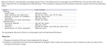 Marwick's Pianos, Incorporated, purchases pianos from a manufacturer for an average cost of $1,514 per unit and then sells them to
retail customers for an average price of $2,400 each. The company's selling and administrative costs for a typical month are presented
below:
Costs
Selling:
Advertising
Sales salaries and commissions
Delivery of pianos to customers
Utilities
Depreciation of sales facilities
Administrative:
Executive salaries
Insurance
Clerical
Depreciation of office equipment
Cost Formula
$932 per month
$4,782 per month, plus 5% of sales
$58 per piano sold
$667 per month
$5,051 per month
$13,447 per month
$683 per month
$2,454 per month, plus $36 per piano sold
$948 per month
During August, Marwick's Pianos, Incorporated, sold and delivered 65 pianos.
Required:
1. Prepare a traditional format income statement for August.
2. Prepare a contribution format income statement for August. Show costs and revenues on both a total and a per-unit basis down
through contribution margin.