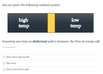 You are given the following isolated system:
high
temp
Assuming you have an diathermal wall in between, the flow of energy will
Move from right to left
Not move
low
temp
O Move from left to right