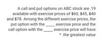 A call and put options on ABC stock are.19
available with exercise prices of $60, $45, $40
and $78. Among the different exercise prices, the
exercise price and the
exercise price will have
* .the greatest value
put option with the
call option with the
