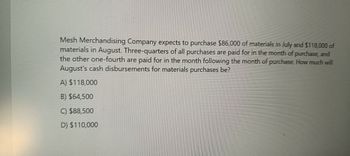 Mesh Merchandising Company expects to purchase $86,000 of materials in July and $118,000 of
materials in August. Three-quarters of all purchases are paid for in the month of purchase, and
the other one-fourth are paid for in the month following the month of purchase. How much will
August's cash disbursements for materials purchases be?
A) $118,000
B) $64,500
C) $88,500
D) $110,000