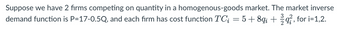 Suppose we have 2 firms competing on quantity in a homogenous-goods market. The market inverse
demand function is P=17-0.5Q, and each firm has cost function TC; = 5 +8qi+q, for i=1,2.
3 2