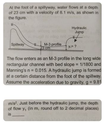 At the foot of a spillyway, water flows at a depth
of 23 cm with a velocity of 8.1 m/s, as shown in
the figure.
Spillway
tusen alitonq
¥
etop en
M-3 profile
23 cm
Hydraulic
19 Jump
Z
y₁= ?
The flow enters as an M-3 profile in the long wide
rectangular channel with bed slope = 1/1800 and
Manning's n = 0.015. A hydraulic jump is formed
at a certain distance from the foot of the spillway.
Assume the acceleration due to gravity, g = 9.81
m/s². Just before the hydraulic jump, the depth
of flow y, (in m, round off to 2 decimal places)
is