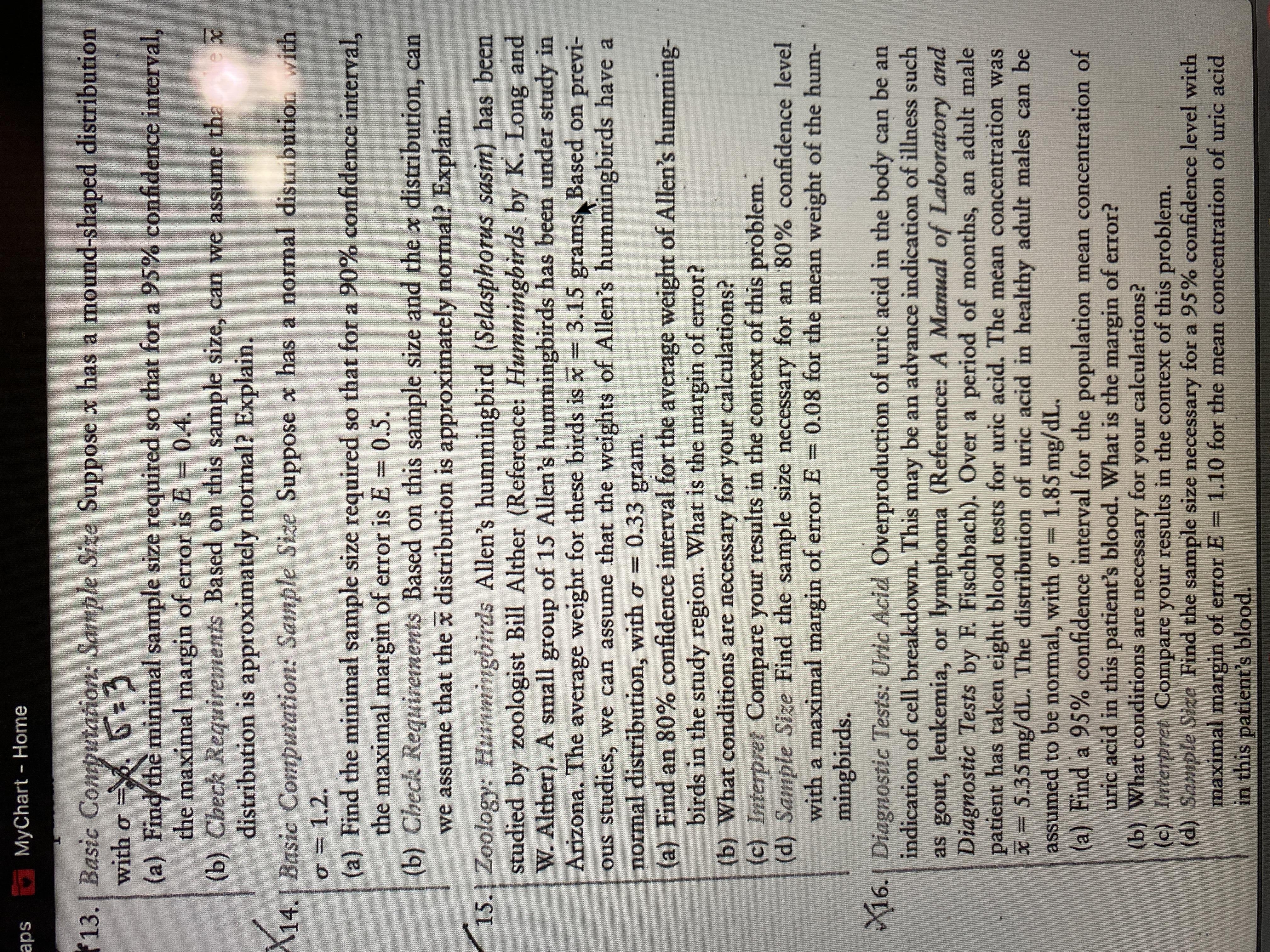 **Sample Size Calculations and Confidence Intervals**

**13. Basic Computation: Sample Size**
Suppose \( x \) has a mound-shaped distribution with \( \sigma = 3 \).
- (a) Find the minimal sample size required so that for a 95% confidence interval, the maximal margin of error is \( E = 0.4 \).
- (b) Check Requirements: Based on this sample size, can we assume that the \( \bar{x} \) distribution is approximately normal? Explain.

**14. Basic Computation: Sample Size**
Suppose \( x \) has a normal distribution with \( \sigma = 1.2 \).
- (a) Find the minimal sample size required so that for a 90% confidence interval, the maximal margin of error is \( E = 0.5 \).
- (b) Check Requirements: Based on this sample size and the \( \bar{x} \) distribution, can we assume that the \( \bar{x} \) distribution is approximately normal? Explain.

**15. Zoology: Hummingbirds**
Allen’s hummingbird (*Selasphorus sasin*) has been studied by zoologist Bill Alther (Reference: *Hummingbirds* by K. Long and W. Alther). A small group of 15 Allen’s hummingbirds has been under study in Arizona. The average weight for these birds is \( \bar{x} = 3.15 \) grams. Based on previous studies, we can assume that the weights of Allen’s hummingbirds are normally distributed, with \( \sigma = 0.33 \) gram.
- (a) Find an 80% confidence interval for the average weight of Allen’s hummingbirds in the study region. What is the margin of error?
- (b) What conditions are necessary for your calculations?
- (c) Interpret: Compare your results in the context of this problem.
- (d) Sample Size: Find the sample size necessary for an 80% confidence level with a maximal margin of error \( E = 0.08 \) for the mean weight of the hummingbirds.

**16. Diagnostic Tests: Uric Acid**
Overproduction of uric acid in the body can be an indication of cell breakdown. This may be an advance indication of illness such as gout, leukemia, or lymphoma (Reference: *A Manual of Laboratory and Diagnostic Tests* by F. Fischbach).