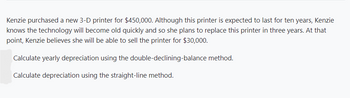 Kenzie purchased a new 3-D printer for $450,000. Although this printer is expected to last for ten years, Kenzie
knows the technology will become old quickly and so she plans to replace this printer in three years. At that
point, Kenzie believes she will be able to sell the printer for $30,000.
Calculate yearly depreciation using the double-declining-balance method.
Calculate depreciation using the straight-line method.