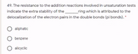 49. The resistance to the addition reactions involved in unsaturation tests
indicate the extra stability of the
_ring which is attributed to the
delocalization of the electron pairs in the double bonds (pi bonds). *
aliphatic
benzene
O allcyclic
