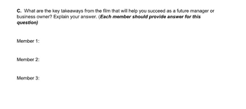 C. What are the key takeaways from the film that will help you succeed as a future manager or
business owner? Explain your answer. (Each member should provide answer for this
question)
Member 1:
Member 2:
Member 3: