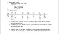 4. Given the LP model
Maximize Z =10 x1 +15x2 +20x3
Subject to
2 x1+4 x2+6 x3524
3 x1+9 x2+6 x3530
X1, X2, X320
The optimal table is
Ci
В
10
15
20
CB
X1
X2
X3
S1
S2
20
-1/3
2
6
X3
-1
1
10
X1
1
-1
1
10
30
20
zi
zj-cj | 0
10/3
100
15
10/3
a. Find the range of objective function coefficient c2 of variable x2 such that the
optimality is unaffected.
b. Find the range of the objective function coefficient c1 of variable x1 such that the
optimality is unchanged.
c. Check whether the optimality is affected, if the profit coefficients are changed
from (10, 15, and 20) to (8, 27, and 15). If so, find the revised optimal solution.
