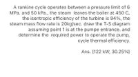 A rankine cycle operates between a pressure limit of 6
MPa. and 50 kPa., the steam leaves the boiler at 450 C,
the isentropic efficiency of the turbine is 94%, the
steam mass flow rate is 20kg/sec. draw the T-S diagram
assuming point 1 is at the pumpe entrance. and
determine the required power to operate the pump,
cycle thermal efficiency.
Ans. (122 kW, 30.25%)
