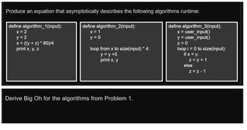 Produce an equation that asymptotically describes the following algorithms runtime:
define algorithm_1(input):
x = 2
y = 2
x = ((y+z) * 80)/4
print x, y, z
define algorithm_2(input):
x = 1
y = 5
loop from x to size(input) * 4:
y = y +5
print x, y
Derive Big Oh for the algorithms from Problem 1.
define algorithm_3(input):
x = user_input()
y = user_input()
z = 0
loop i = 0 to size (input):
if x <y:
z=z+1
else
Z=Z-1
