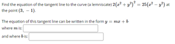 **Problem Statement:**

Find the equation of the tangent line to the curve (a lemniscate) 

\[ 2(x^2 + y^2)^2 = 25(x^2 - y^2) \]

at the point \((3, -1)\).

**Solution Format:**

The equation of this tangent line can be written in the form \( y = mx + b \)

**Where:**

\( m \) is: [Blank space for students to fill]

\( b \) is: [Blank space for students to fill]

**Instructions:**

- Calculate the derivative of the given lemniscate equation to find the slope \( m \) at the point \((3, -1)\).
- Use the point-slope form to determine the y-intercept \( b \) once the slope \( m \) is known.
- Provide your final answer in the format \( y = mx + b \) filling in the blanks provided.