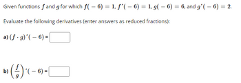 Given functions f and g for which f(- 6) = 1, ƒ'( – 6) = 1, g(- 6) = 6, and g'(- 6) = 2.
Evaluate the following derivatives (enter answers as reduced fractions):
a) (f. g)'(- 6) =
b)
») (-/-) ( – 6)
- =