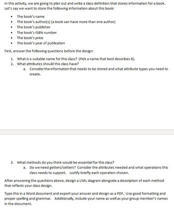 In this activity, we are going to plan out and write a class definition that stores information for a book.
Let's say we want to store the following information about this book:
The book's name
• The book's author(s) (a book can have more than one author)
The book's publisher
The book's ISBN number
The book's price
• The book's year of publication
First, answer the following questions before the design:
1. What is a suitable name for this class? (Pick a name that best describes it).
2. What attributes should this class have?
a. Consider the information that needs to be stored and what attribute types you need to
create.
3. What methods do you think would be essential for this class?
a. Do we need getters/setters? Consider the attributes needed and what operations this
class needs to support. Justify briefly each operation chosen.
After answering the questions above, design a UML diagram alongside a description of each method
that reflects your class design.
Type this in a Word document and export your answer and design as a PDF. Use good formatting and
proper spelling and grammar. Additionally, include your name as well as your group member's names
in the document.