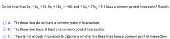 Do the three lines 3x₁ - 4x₂ = 15, 6x₁ + 13x₂= -96, and - 3x₁ - 17x₂ = 111 have a common point of intersection? Explain.
O A. The three lines do not have a common point of intersection.
OB. The three lines have at least one common point of intersection.
O C. There is not enough information to determine whether the three lines have a common point of intersection.