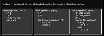 **Title: Understanding the Runtime of Algorithms**

**Objective:**
Analyze and produce equations that asymptotically describe the runtime of the given algorithms.

**Algorithm Descriptions:**

1. **Algorithm 1:**
   - **Definition:** `define algorithm_1(input)`
   - **Initial Values:**
     - `x = 2`
     - `y = 2`
   - **Computation:**
     - `x = ((y + z) * 80) / 4`
   - **Output:**
     - `print x, y, z`

2. **Algorithm 2:**
   - **Definition:** `define algorithm_2(input)`
   - **Initial Values:**
     - `x = 1`
     - `y = 5`
   - **Loop Structure:**
     - `loop from x to size(input) * 4:`
       - Increment `y` by 5: `y = y + 5`
       - Output: `print x, y`

3. **Algorithm 3:**
   - **Definition:** `define algorithm_3(input)`
   - **User Input:**
     - `x = user_input()`
     - `y = user_input()`
   - **Initial Value:**
     - `z = 0`
   - **Loop Structure:**
     - `loop i = 0 to size(input):`
       - Conditional Check:
         - If `x < y`: Increment `z` by 1: `z = z + 1`
         - Else: Decrement `z` by 1: `z = z - 1`

**Analysis:**

- **Algorithm 1** involves constant time operations with no loops over the input, suggesting O(1) runtime.
- **Algorithm 2** includes a loop that iterates `size(input) * 4` times, indicating a runtime of O(n), where n is `size(input)`.
- **Algorithm 3** iterates from `0 to size(input)`, and the number of operations inside stays consistent regardless of input, leading to a runtime of O(n).

**Conclusion:**
These algorithms demonstrate different patterns of efficiency, with their runtime complexities being O(1), O(n), and O(n), respectively. Understanding these will aid in predicting their performance on varying input sizes.