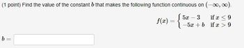 (1 point) Find the value of the constant b that makes the following function continuous on (-∞, ∞).
J5x - 3
b=
f(x) = {
if r ≤9
-5x + b if x > 9