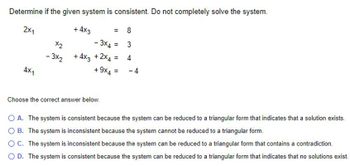 Determine if the given system is consistent. Do not completely solve the system.
8
2X1
4x1
-3x2
+4x3
=
- 3x4 =
+ 4x3 +2×4 = 4
3
+ 9x4 = -4
Choose the correct answer below.
O A. The system is consistent because the system can be reduced to a triangular form that indicates that a solution exists.
OB. The system is inconsistent because the system cannot be reduced to a triangular form.
OC. The system is inconsistent because the system can be reduced to a triangular form that contains a contradiction.
O D. The system is consistent because the system can be reduced to a triangular form that indicates that no solutions exist.