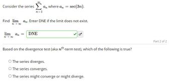 Consider the series
n=1
lim an =
n→ ∞
an where an
DNE
=
Find lim an. Enter DNE if the limit does not exist.
n→∞
sec(3n).
Based on the divergence test (aka nt-term test), which of the following is true?
O The series diverges.
O The series converges.
O The series might converge or might diverge.
Part 2 of 2