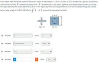 In the figure, a parallel-plate capacitor has square plates of edge length L= 1.6 m. A current of 2.1A charges the capacitor, producing a
uniform electric field É between the plates, with E perpendicular to the plates. (a) What is the displacement current i, through
the region between the plates? (b) What is dE/dt in this region? (c) What is the displacement current encircled by the square dashed
path of edge length d = 0.80 m? (d) What is $ B ·d 3 around this square dashed path?
Edge view
Top view
(a) Number
2.1
Units
A
(b) Number
93000000000
Units
V/m-s
(c) Number
0.53
Units
A
(d) Number
i
Units
T-m
