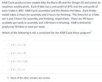 KAB Cycle produces two models bike the Racer (R) and the Stinger (S) and wishes to
maximize weekly profit. Each R bike has a unit profit of $70, and the unit profit of
each S bike is $40o. KAB Cycle assembles and the finishes the bikes. Each R bike
model takes 2 hours for assembly and 2 hours for finishing. The times for an S bike
are 1 and 3 hours for assembly and finishing, respectively. There are 90 hours
available per week in assembly and 130 hours in finishing. KAB is limited to
producing 50 bikes in total per week.
Which of the following is not a constraint for the KAB Cycle linear program?
O 1*R + 1*S s 50
O 2*R + 1*S s 90
O 2*R + 3*S s 130
O 1*R + 1*S 2 0
None of the other answers are correct.
