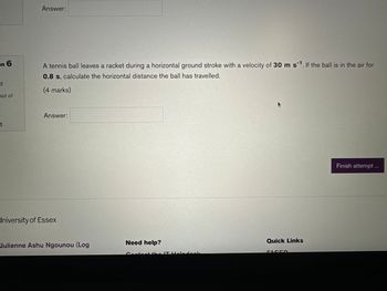 on 6
d
out of
n
Answer:
A tennis ball leaves a racket during a horizontal ground stroke with a velocity of 30 m s¹. If the ball is in the air for
0.8 s, calculate the horizontal distance the ball has travelled.
(4 marks)
Answer:
University of Essex
Julienne Ashu Ngounou (Log
Need help?
the IT aladock
Quick Links
Finish attempt ...