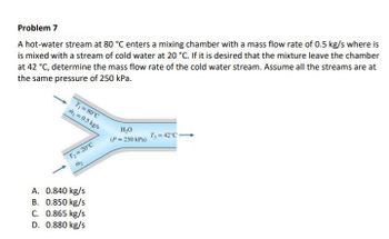 Problem 7
A hot-water stream at 80 °C enters a mixing chamber with a mass flow rate of 0.5 kg/s where is
is mixed with a stream of cold water at 20 °C. If it is desired that the mixture leave the chamber
at 42 ˚C, determine the mass flow rate of the cold water stream. Assume all the streams are at
the same pressure of 250 kPa.
T₁ = 80°C
m = 0.5 kg/s
T₂ = 20°C
m₂
A. 0.840 kg/s
B. 0.850 kg/s
C. 0.865 kg/s
D. 0.880 kg/s
H₂O
(P = 250 kPa)
T₁ = 42°C →