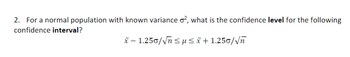 2. For a normal population with known variance o², what is the confidence level for the following
confidence interval?
x-1.250/√n≤µ ≤ x+1.250/√ñ