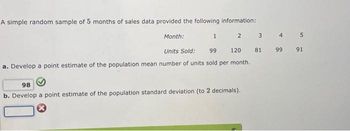 A simple random sample of 5 months of sales data provided the following information:
2 3
81
1
Month:
Units Sold: 99
120
a. Develop a point estimate of the population mean number of units sold per month.
98
b. Develop a point estimate of the population standard deviation (to 2 decimals).
4
5
99 91