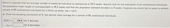 Barron's reported that the average number of weeks an individual is unemployed is 18.5 weeks. Assume that for the population of all unemployed individuals
the population mean length of unemployment is 18.5 weeks and that the population standard deviation is 3 weeks. Suppose you would like to select a random
sample of 65 unemployed individuals for a follow-up study. Use z-table.
a. Show the sampling distribution of 2, the sample mean average for a sample of 65 unemployed individuals.
E(2)
d
18.5 (to 1 decimal)
(to 4 decimals)