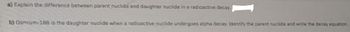 a) Explain the difference between parent nuclide and daughter nuclide in a radioactive decay.
b) Osmium-188 is the daughter nuclide when a radioactive nuclide undergoes alpha decay. Identify the parent nuclide and write the decay equation