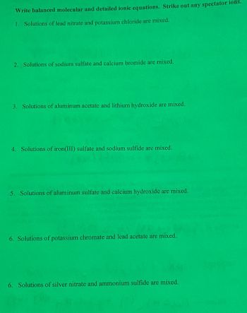 Write balanced molecular and detailed ionic equations. Strike out any spectator ions.
1. Solutions of lead nitrate and potassium chloride are mixed.
2. Solutions of sodium sulfate and calcium bromide are mixed.
3. Solutions of aluminum acetate and lithium hydroxide are mixed.
4. Solutions of iron(III) sulfate and sodium sulfide are mixed.
5. Solutions of aluminum sulfate and calcium hydroxide are mixed.
6. Solutions of potassium chromate and lead acetate are mixed.
6. Solutions of silver nitrate and ammonium sulfide are mixed.