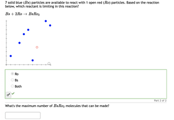 7 solid blue (Bs) particles are avaliable to react with 1 open red (Ro) particles. Based on the reaction
below, which reactant is limiting in this reaction?
Bs 2Ro
BsRo₂
Ro
Bs
Both
What's the maximum number of BsRo₂ molecules that can be made?
Part 2 of 2